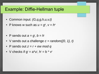 Example: Diffie-Hellman tuple
● Common input: (G,q,g,h,u,v,t)
● P knows w such as u = gw
, v = hw
● P sends out a = gr
, b = hr
● V sends out a challenge c = random({0, 1}, t)
● P sends out z = r + ew mod q
● V checks if gz
= a*ue
, hz
= b * ve
 