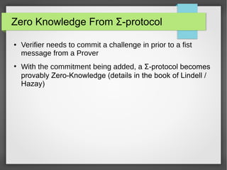 Zero Knowledge From Σ-protocol
● Verifier needs to commit a challenge in prior to a fist
message from a Prover
●
With the commitment being added, a Σ-protocol becomes
provably Zero-Knowledge (details in the book of Lindell /
Hazay)
 
