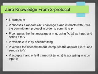 Zero Knowledge From Σ-protocol
●
Σ-protocol π
● V chooses a random t-bit challenge e and interacts with P via
the commitment protocol in order to commit to e
● P computes the first message a in π, using (x, w) as input, and
sends it to V
● V reveals e to P by decommitting
● P verifies the decommitment, computes the answer z in π, and
sends z to V
● V accepts if and only if transcript (a, e, z) is accepting in π on
input x
 