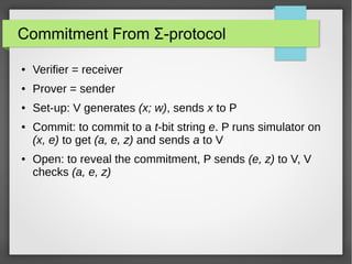 Commitment From Σ-protocol
● Verifier = receiver
● Prover = sender
● Set-up: V generates (x; w), sends x to P
● Commit: to commit to a t-bit string e. P runs simulator on
(x, e) to get (a, e, z) and sends a to V
● Open: to reveal the commitment, P sends (e, z) to V, V
checks (a, e, z)
 