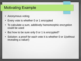 Motivating Example
● Anonymous voting
● Every vote is whether 0 or 1 encrypted
● To calculate a sum, additively homomorphic encryption
could be used
● But how to be sure only 0 or 1 is encrypted?
● Solution: a proof for each vote it is whether 0 or 1(without
revealing a value!)
 