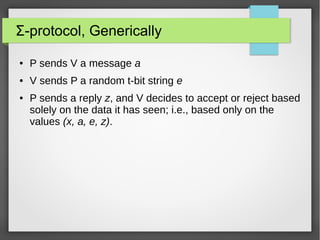 Σ-protocol, Generically
● P sends V a message a
● V sends P a random t-bit string e
● P sends a reply z, and V decides to accept or reject based
solely on the data it has seen; i.e., based only on the
values (x, a, e, z).
 