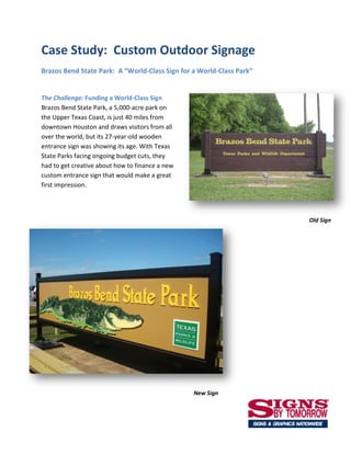 Case Study: Custom Outdoor Signage
Brazos Bend State Park: A “World-Class Sign for a World-Class Park”


The Challenge: Funding a World-Class Sign
Brazos Bend State Park, a 5,000-acre park on
the Upper Texas Coast, is just 40 miles from
downtown Houston and draws visitors from all
over the world, but its 27-year-old wooden
entrance sign was showing its age. With Texas
State Parks facing ongoing budget cuts, they
had to get creative about how to finance a new
custom entrance sign that would make a great
first impression.




                                                                      Old Sign




                                                 New Sign
 
