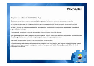 - Preços com base na Tabela de DEZEMBRO/2013 (PA1).
- Os projetos contam com investimento de produção proporcional ao tamanho do evento ou concurso em questão.
- As cotas serão negociadas por categoria de produto, garantindo a exclusividade de patrocínio por segmento de mercado.
-As datas e horários das inserções rotativas serão designados pela emissora, com o compromisso de garantia da qualidade de
programação a ser entregue.
- Para realização de qualquer projeto faz-se necessário a comercialização mínima de 02 cotas.
- Este plano poderá sofrer alteração em sua estrutura comercial, naturais do processo de finalização do projeto, não implicando em
alterações significativas no seu plano de inserções e, portanto, sem ônus para o patrocinador.
- A produção das assinaturas dos VTs é de responsabilidade do patrocinador.
- Os patrocinadores deverão enviar as vinhetas com as assinaturas com duração de 5”, bem como os textos referentes às citações
de patrocínio e as logomarcas para produção dos inserts em formato vetorial (adobe Illustrator), extensão PSD ou TIF (fundo
transparente) com 300 dpi.
Observações:
 