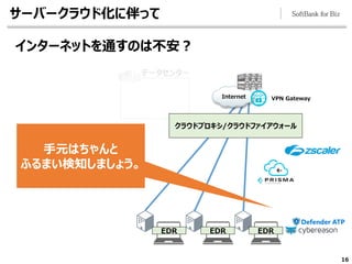 16
データセンター
サーバークラウド化に伴って
インターネットを通すのは不安？
Internet VPN Gateway
手元はちゃんと
ふるまい検知しましょう。
クラウドプロキシ/クラウドファイアウォール
EDR EDR EDR
 
