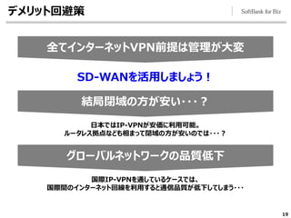 19
結局閉域の方が安い・・・？
グローバルネットワークの品質低下
全てインターネットVPN前提は管理が大変
デメリット回避策
SD-WANを活用しましょう！
日本ではIP-VPNが安価に利用可能。
ルータレス拠点なども相まって閉域の方が安いのでは・・・？
国際IP-VPNを通しているケースでは、
国際間のインターネット回線を利用すると通信品質が低下してしまう・・・
 