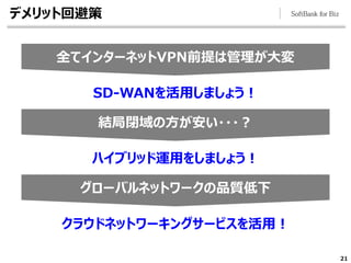21
結局閉域の方が安い・・・？
グローバルネットワークの品質低下
全てインターネットVPN前提は管理が大変
デメリット回避策
SD-WANを活用しましょう！
ハイブリッド運用をしましょう！
クラウドネットワーキングサービスを活用！
 