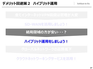 27
結局閉域の方が安い・・・？
グローバルネットワークの品質低下
全てインターネットVPN前提は管理が大変
デメリット回避策２ ハイブリッド運用
SD-WANを活用しましょう！
ハイブリッド運用をしましょう！
クラウドネットワーキングサービスを活用！
 