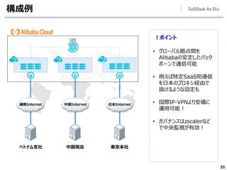 構成例
35
！ポイント
• グローバル拠点間を
Alibabaの安定したバック
ボーンで通信可能
• 例えば特定SaaS宛通信
を日本のプロキシ経由で
抜けるような設定も
• 国際IP-VPNより安価に
運用可能！
• ガバナンスはzscalerなど
で中央監視が有効！
東京本社
CEN
中国現法
ベトナム支社
日本Internet
中国Internet
越南Internet
 