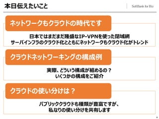本日伝えたいこと
4
ネットワークもクラウドの時代です
クラウドネットワーキングの構成例
クラウドの使い分けは？
日本ではまだまだ隆盛なIP-VPNを使った閉域網
サーバインフラのクラウド化とともにネットワークもクラウド化がトレンド
実際、どういう構成が組めるの？
いくつかの構成をご紹介
パブリッククラウドも種類が豊富ですが、
私なりの使い分けを共有します
 