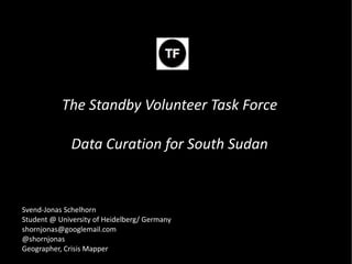 The Standby Volunteer Task Force

              Data Curation for South Sudan


Svend-Jonas Schelhorn
Student @ University of Heidelberg/ Germany
shornjonas@googlemail.com
@shornjonas
Geographer, Crisis Mapper
 