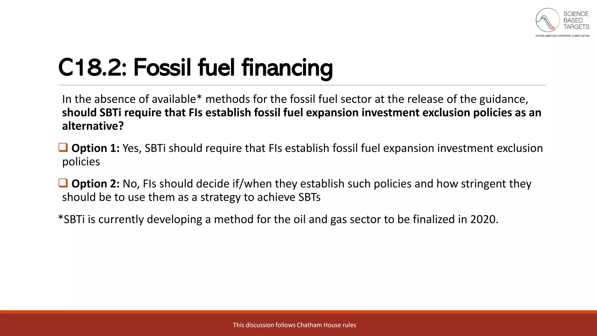 This discussion follows Chatham House rulesThis discussion follows Chatham House rules
C18.2: Fossil fuel financing
In the absence of available* methods for the fossil fuel sector at the release of the guidance,
should SBTi require that FIs establish fossil fuel expansion investment exclusion policies as an
alternative?
❑ Option 1: Yes, SBTi should require that FIs establish fossil fuel expansion investment exclusion
policies
❑ Option 2: No, FIs should decide if/when they establish such policies and how stringent they
should be to use them as a strategy to achieve SBTs
*SBTi is currently developing a method for the oil and gas sector to be finalized in 2020.
 