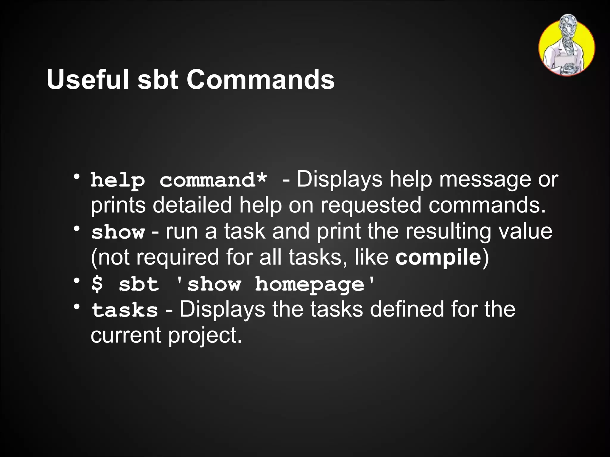 Useful sbt Commands help command*   - Displays help message or prints detailed help on requested commands. show   - run a task and print the resulting value (not required for all tasks, like  compile ) $ sbt 'show homepage' tasks   - Displays the tasks defined for the current project. 