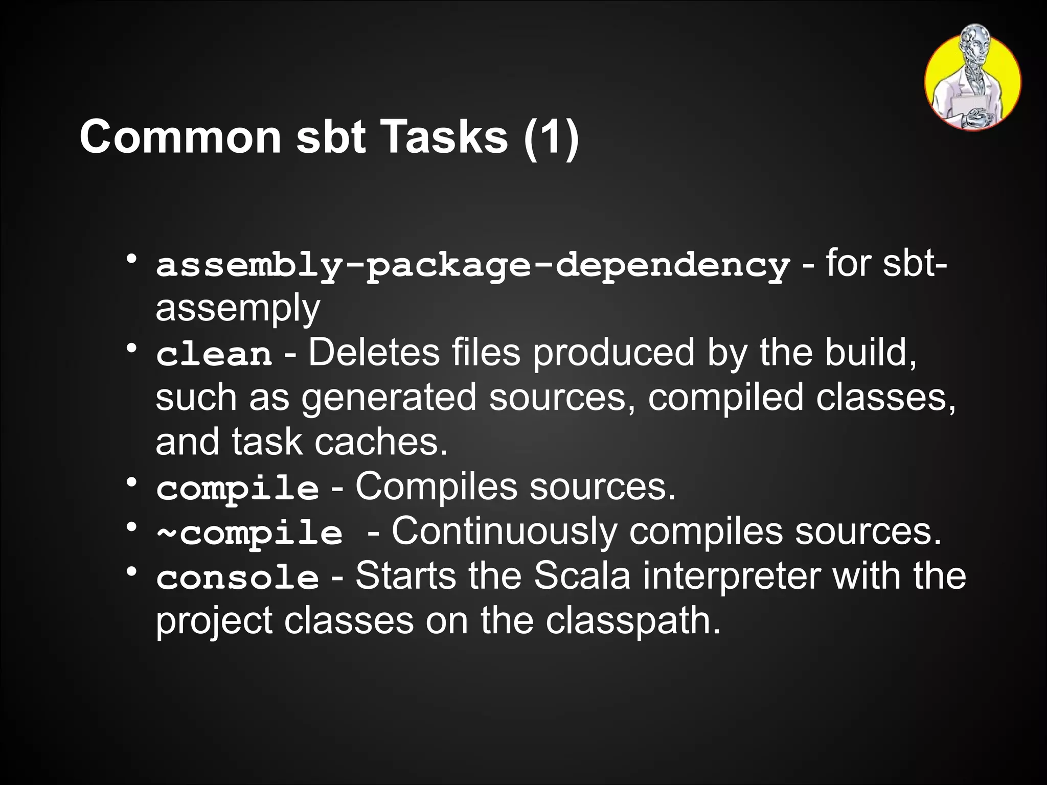 Common sbt Tasks (1) assembly-package-dependency   - for sbt-assemply clean  - Deletes files produced by the build, such as generated sources, compiled classes, and task caches. compile   - Compiles sources. ~compile  - Continuously compiles sources. console  - Starts the Scala interpreter with the project classes on the classpath. 