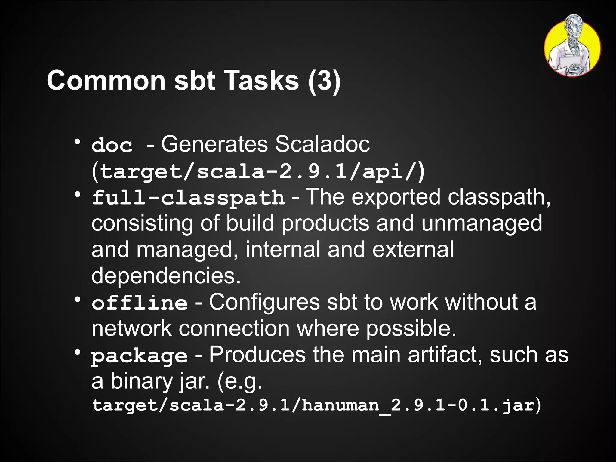 Common sbt Tasks (3) doc   - Generates Scaladoc ( target/scala-2.9.1/api/ ) full-classpath  - The exported classpath, consisting of build products and unmanaged and managed, internal and external dependencies. offline  - Configures sbt to work without a network connection where possible. package  - Produces the main artifact, such as a binary jar. (e.g.  target/scala-2.9.1/hanuman_2.9.1-0.1.jar ) 