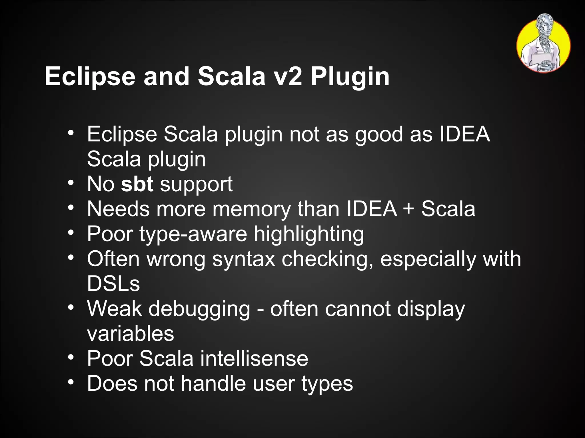 Eclipse and Scala v2 Plugin Eclipse Scala plugin not as good as IDEA Scala plugin No  sbt  support Needs more memory than IDEA + Scala Poor type-aware highlighting Often wrong syntax checking, especially with DSLs Weak debugging - often cannot display variables Poor Scala intellisense Does not handle user types 