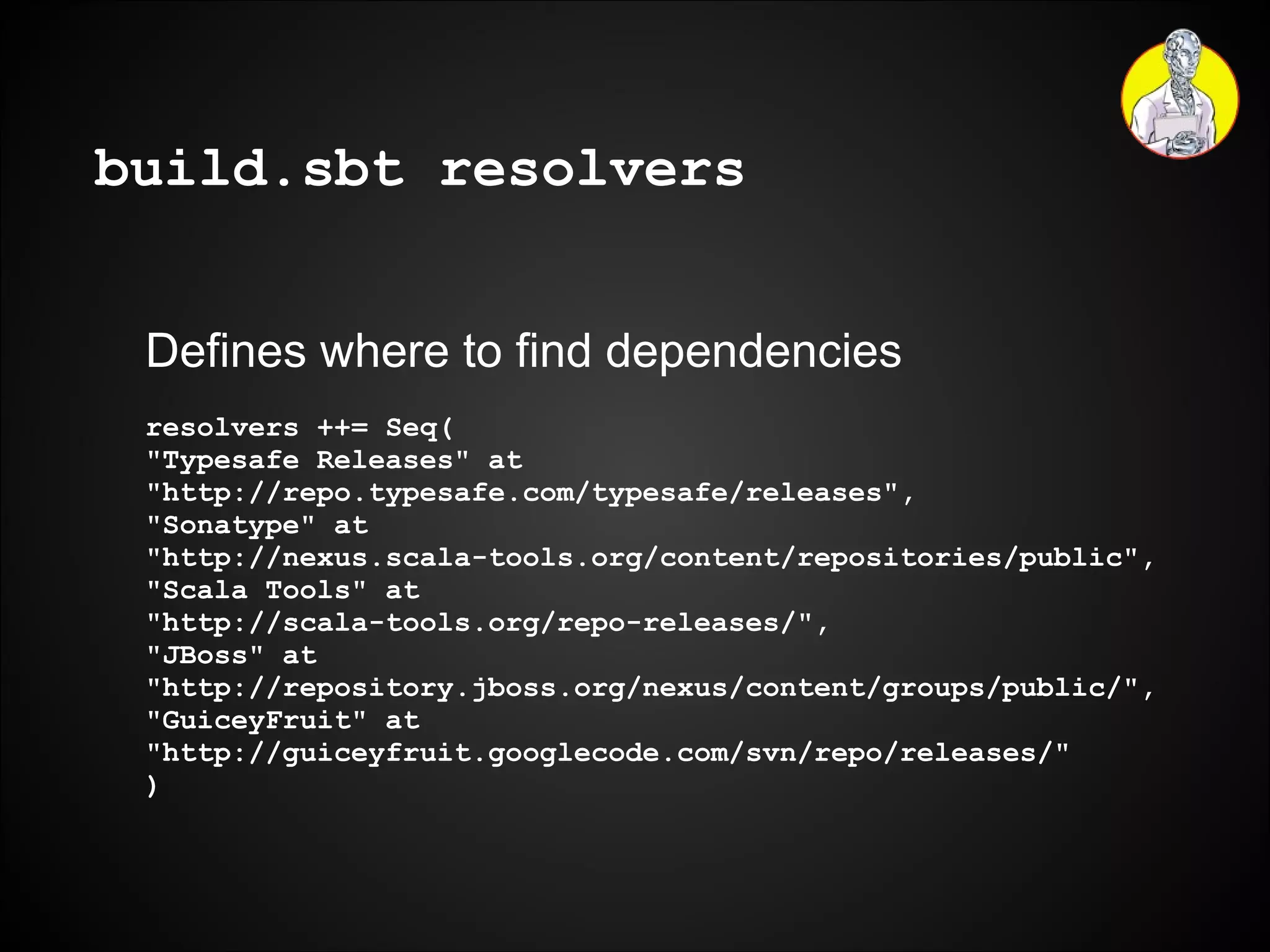 build.sbt resolvers Defines where to find dependencies resolvers ++= Seq( "Typesafe Releases" at  "http://repo.typesafe.com/typesafe/releases", "Sonatype" at  "http://nexus.scala-tools.org/content/repositories/public", "Scala Tools" at  "http://scala-tools.org/repo-releases/", "JBoss" at  "http://repository.jboss.org/nexus/content/groups/public/", "GuiceyFruit" at  "http://guiceyfruit.googlecode.com/svn/repo/releases/" ) 