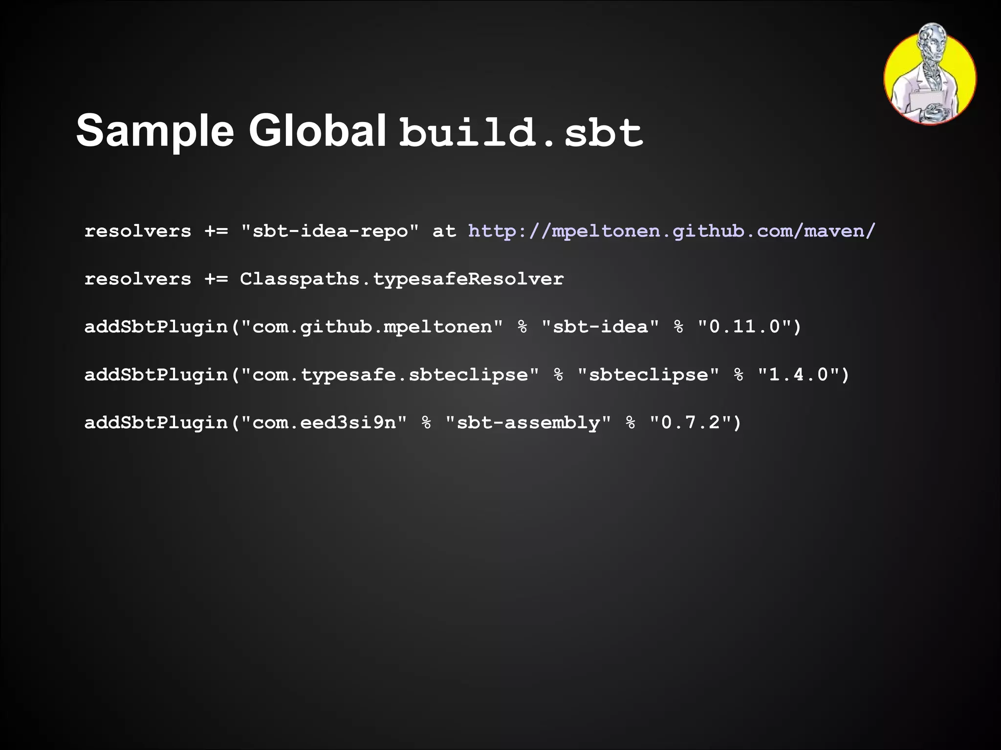 Sample Global  build.sbt resolvers += "sbt-idea-repo" at  http://mpeltonen.github.com/maven/ resolvers += Classpaths.typesafeResolver addSbtPlugin("com.github.mpeltonen" % "sbt-idea" % "0.11.0") addSbtPlugin("com.typesafe.sbteclipse" % "sbteclipse" % "1.4.0") addSbtPlugin("com.eed3si9n" % "sbt-assembly" % "0.7.2") 