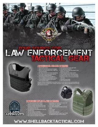 Aggressor Armor Carrier
                         •	 Material 500 Cordura                              •	 4 inch Velcro strip across upper back
                         •	 Upper left chest dual grommets for badges         •	 Fully adjustable shoulders
                         •	 Ideal for Law Enforcement Patrol, SWAT and •	 Interior lined with heavy duty mesh for that
                            Tactical Operations                                  breathes for comfort
                         •	 Non Slip on shoulder for weapon shouldering •	 Padded Shoulders for all day comfort
                         •	 2 inch Velcro strip across upper chest for        •	 Front and Back interior rifle plate pockets
                            name plate of patch identifiers                   •	 Pockets fit Level 3 and 4 10x12 rifle plates
                         •	 Front and Back of Carrier have MOLLE/             •	 Microphone strip on front to accommodate
                            P.A.L.S. webbing to accommodate pouches              radio mics
                         •	 2 Quick Release Buckles on each side to           •	 Integrated Drag Handle
                            secure rig once closed                            •	 Clean professional look
                         Shellback Tactical’s AGGRESSOR Armor Plate Carrier is a cost effective way to accommodate your
                         existing soft armor turning it into a Tactical vest/outer carrier. Internal adjustable front and back
                         plate pockets are built in.




Banshee Rifle Plate Carrier
•	 The most advanced plate carrier to             •	 Removable Cummerbund with interior and
   outperform anything on the market                 exterior PALS for side plates
•	 Extreme versatility with several PALS web      •	 Low Profile/ Lightweight
   attachment points covering the front, back     •	 Quick Release Buckle secondary securing
   and shoulders of the vest                         system
•	 Fully adjustable and padded front, back and    •	 1000 Cordura
   shoulder areas                                 •	 Drag Handle
•	 Two area of loop for identifiers               •	 Weight empty 2lbs 5 oz
•	 Fits over soft body armor/Uniforms             •	 Will accept up to 10x12 Level 3 and 4 ESAPI
•	 Heavy Duty bar tacking at key stress points       OR SIMILAR PLATES and Plate Backers
•	 Wire, antenna or hydration hose guides
 