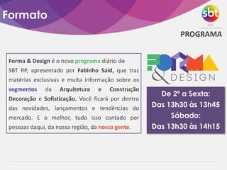 Formato
Forma & Design é o novo programa diário do
SBT RP, apresentado por Fabinho Said, que traz
matérias exclusivas e muita informação sobre os
segmentos da Arquitetura e Construção
Decoração e Sofisticação. Você ficará por dentro
das novidades, lançamentos e tendências do
mercado. E o melhor, tudo isso contado por
pessoas daqui, da nossa região, da nossa gente.
De 2ª a Sexta:
Das 13h30 às 13h45
Sábado:
Das 13h30 às 14h15
PROGRAMA
 