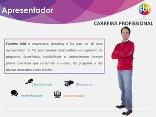 Apresentador
CARREIRA PROFISSIONAL
Fabinho Said é empresário, jornalista e há mais de 10 anos
apresentador de TV, com enorme desenvoltura no segmento do
programa. Experiência, credibilidade e conhecimento formam
pilares concretos que sustentam o sucesso do programa e das
marcas associadas a este projeto.
Credibilidade Dinamismo
Autenticidade Modernidade
 