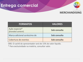 Entrega comercial
MERCHANDISING
OBS: O cachê do apresentador será de 15% do valor líquido.
* Para exclusividade na matéria, consultar valor.
FORMATOS VALORES
Ação especial*
(branded content)
Sob consulta
Marca adicional acréscimo de Sob consulta
Cobertura de eventos Sob consulta
 
