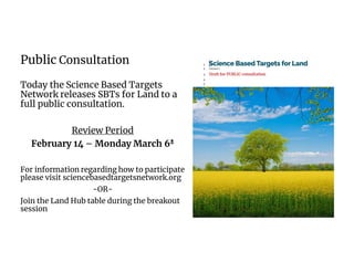 Public Consultation
Today the Science Based Targets
Network releases SBTs for Land to a
full public consultation.
Review Period
February 14 – Monday March 6N
For information regarding how to participate
please visit sciencebasedtargetsnetwork.org
-OR-
Join the Land Hub table during the breakout
session
 