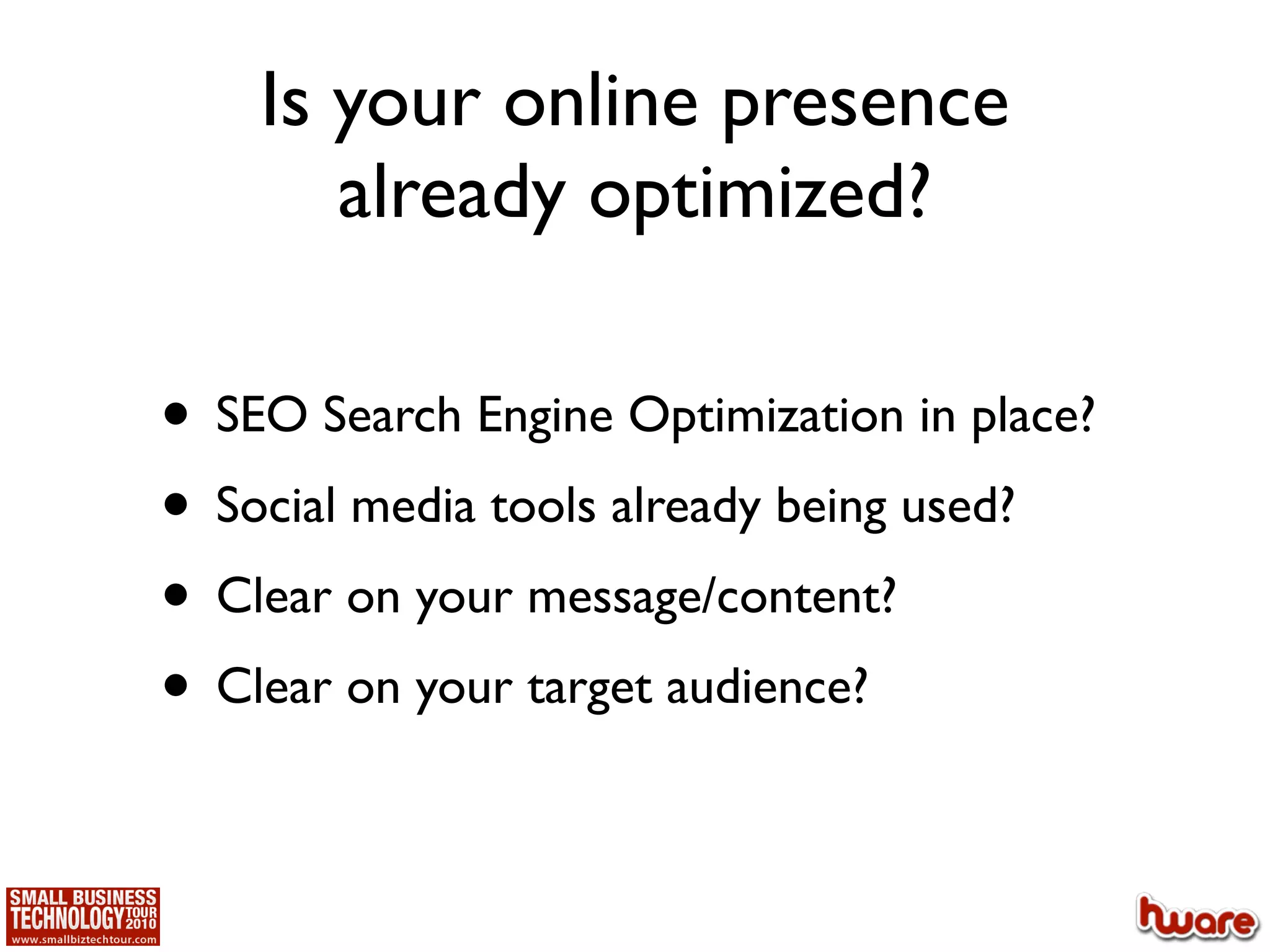Is your online presence
       already optimized?

• SEO Search Engine Optimization in place?
• Social media tools already being used?
• Clear on your message/content?
• Clear on your target audience?
 