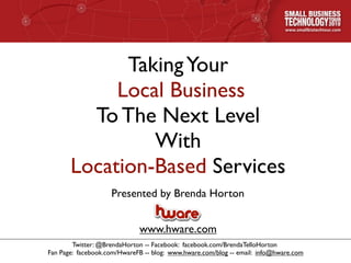 Taking Your
            Local Business
         To The Next Level
                With
       Location-Based Services
                    Presented by Brenda Horton


                             www.hware.com
        Twitter: @BrendaHorton -- Facebook: facebook.com/BrendaTelloHorton
Fan Page: facebook.com/HwareFB -- blog: www.hware.com/blog -- email: info@hware.com
 