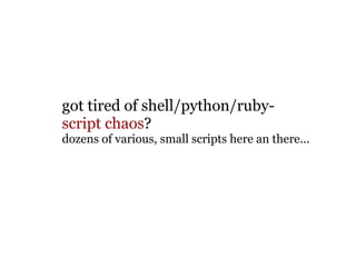 got tired of shell/python/ruby-   script chaos ? dozens of various, small scripts here an there... 