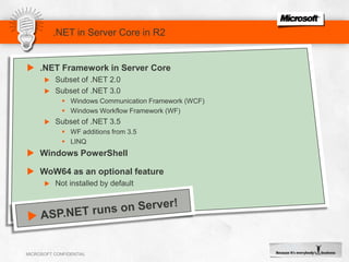 .NET in Server Core in R2.NET Framework in Server CoreSubset of .NET 2.0Subset of .NET 3.0Windows Communication Framework (WCF)Windows Workflow Framework (WF)Subset of .NET 3.5WF additions from 3.5LINQWindows PowerShellWoW64 as an optional featureNot installed by defaultASP.NET runs on Server!Enhancing IIS Feature SetExtensions Add Further FunctionalityExtensions Add Further FunctionalitySome ExtensionsIntegrated IIS ExtensionsIIS ExtensionsIIS 7.0 PlatformIIS 7.5 Platform