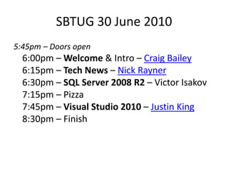 SBTUG 30 June 20105:45pm – Doors open 6:00pm – Welcome & Intro – Craig Bailey6:15pm – Tech News – Nick Rayner6:30pm – SQL Server 2008 R2 – Victor Isakov7:15pm – Pizza7:45pm – Visual Studio 2010 – Justin King 8:30pm – Finish 
