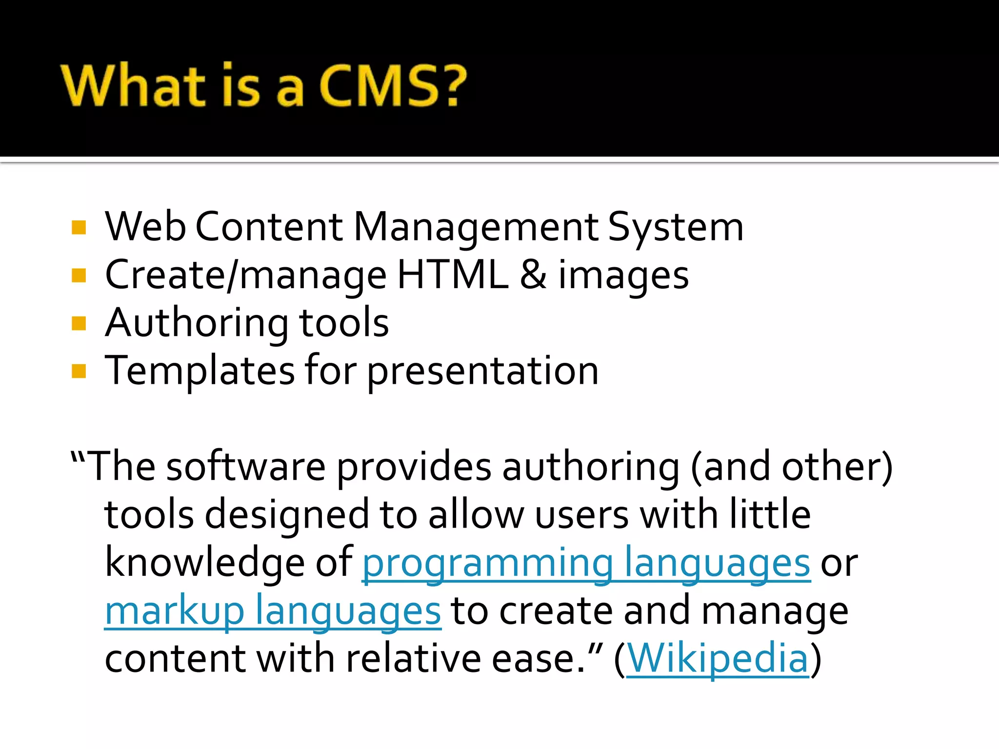 What is a CMS?Web Content Management SystemCreate/manage HTML & imagesAuthoring toolsTemplates for presentation“The software provides authoring (and other) tools designed to allow users with little knowledge of programming languages or markup languages to create and manage content with relative ease.” (Wikipedia)