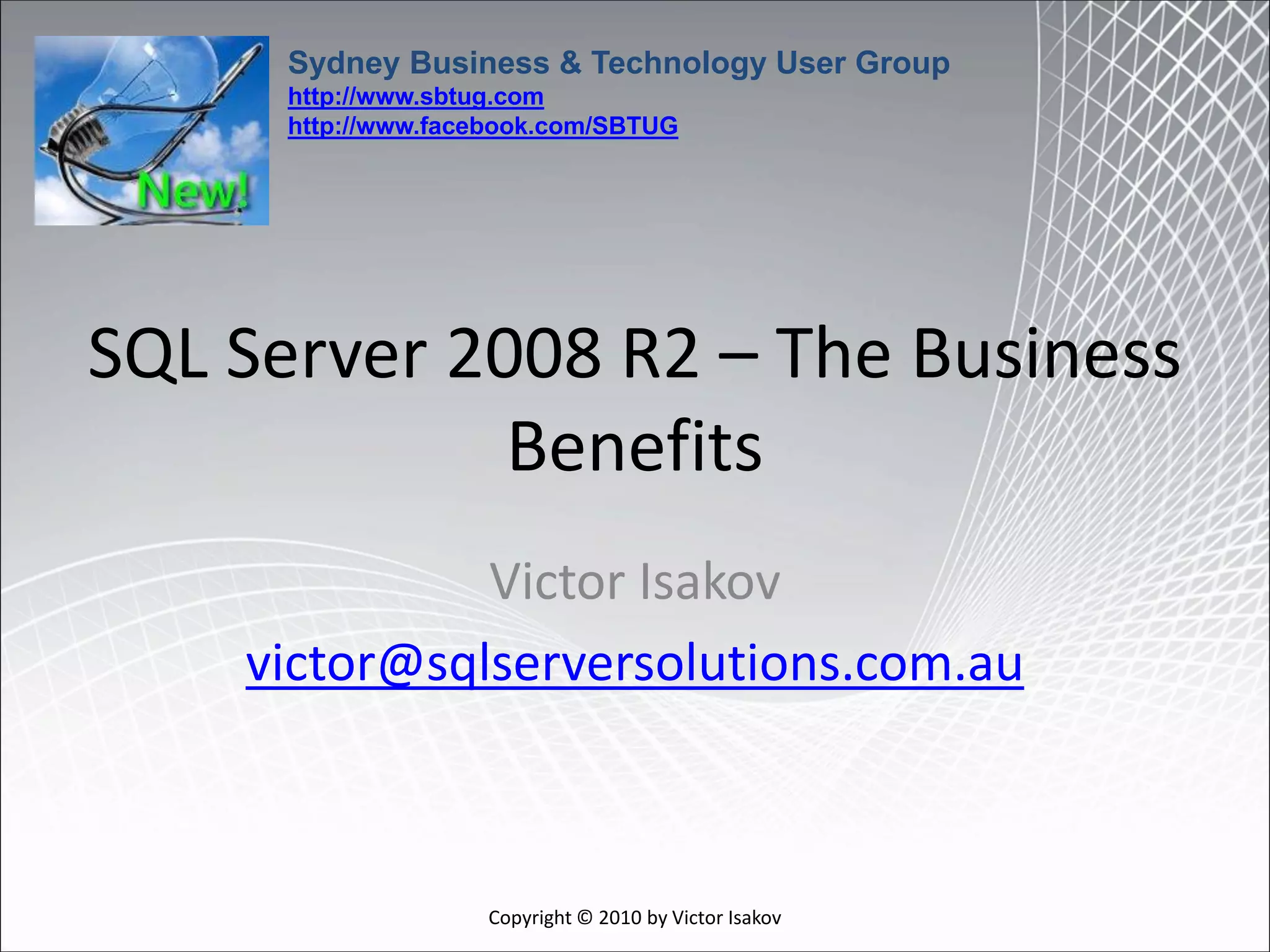 Sydney Business & Technology User Group
      http://www.sbtug.com
      http://www.facebook.com/SBTUG




SQL Server 2008 R2 – The Business
             Benefits
              Victor Isakov
    victor@sqlserversolutions.com.au



                    Copyright © 2010 by Victor Isakov
 