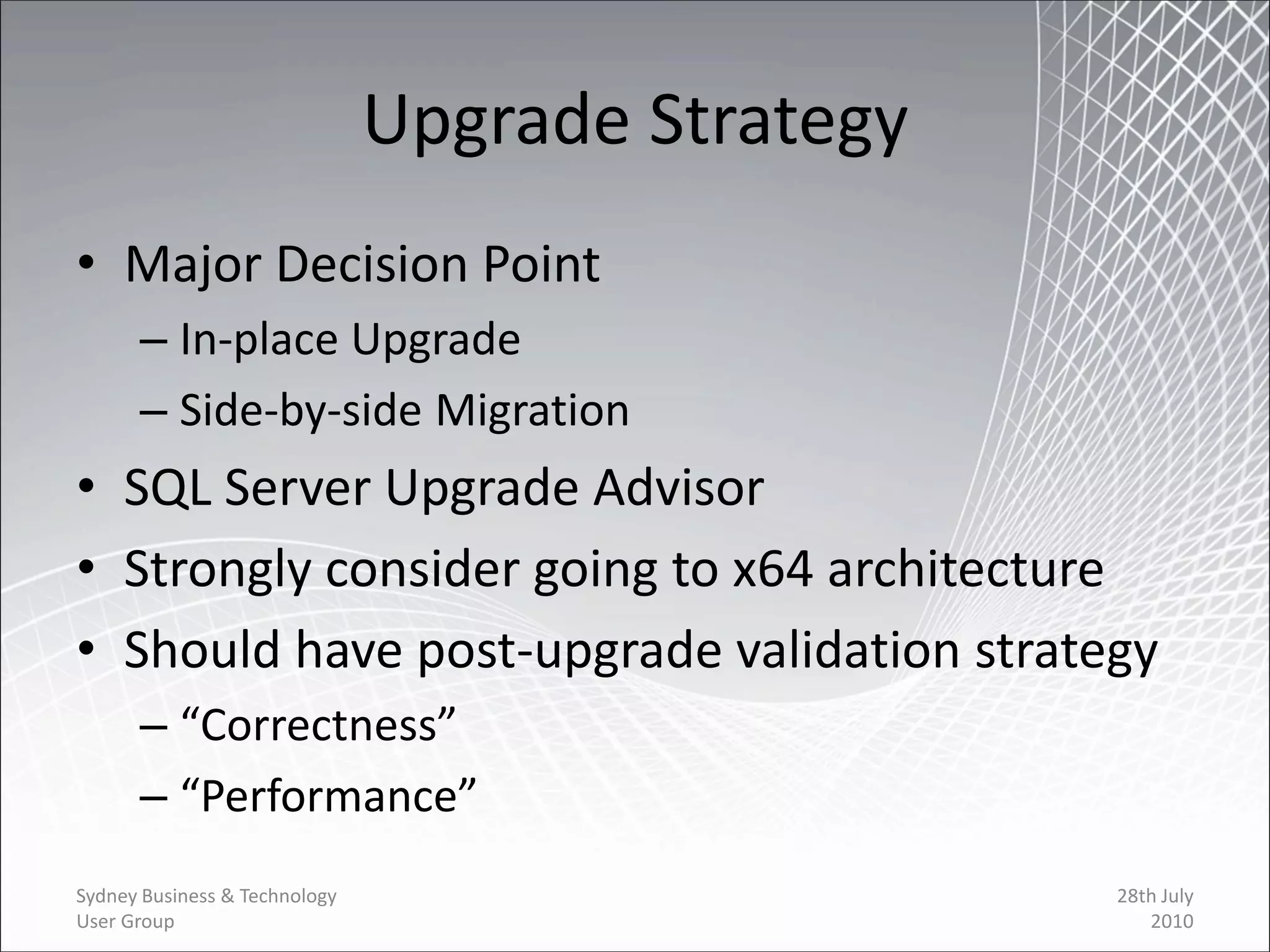 Upgrade Strategy
• Major Decision Point
      – In-place Upgrade
      – Side-by-side Migration
• SQL Server Upgrade Advisor
• Strongly consider going to x64 architecture
• Should have post-upgrade validation strategy
      – “Correctness”
      – “Performance”
Sydney Business & Technology                      28th July
User Group                                           2010
 