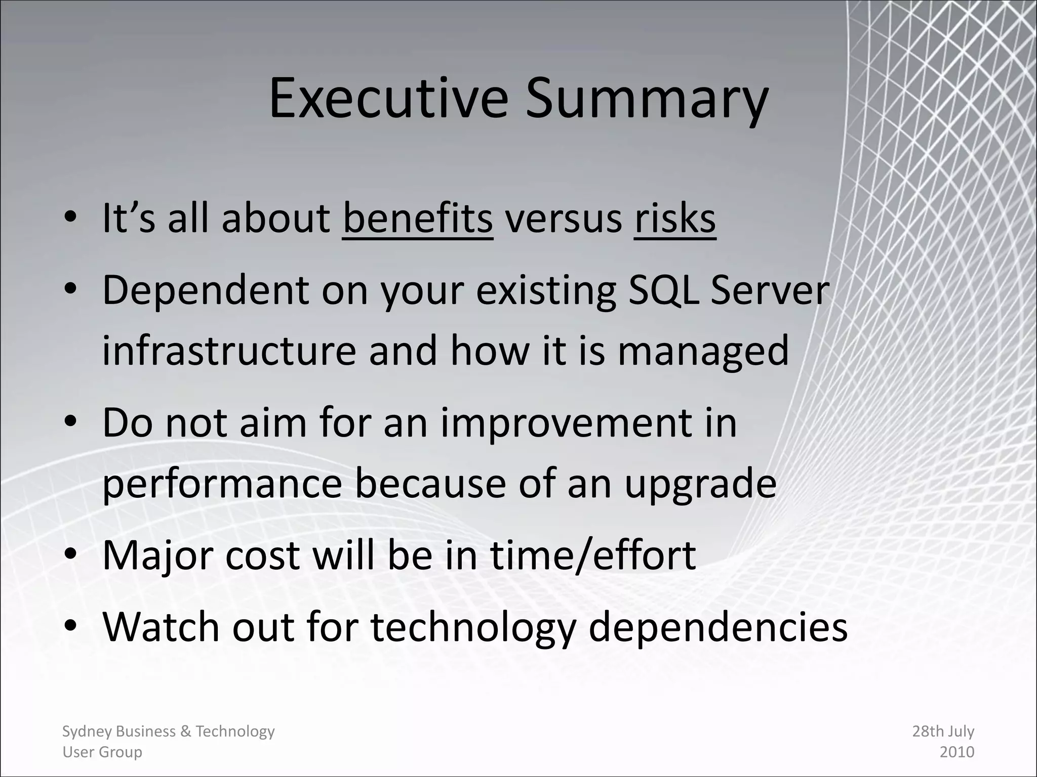 Executive Summary
• It’s all about benefits versus risks
• Dependent on your existing SQL Server
  infrastructure and how it is managed
• Do not aim for an improvement in
  performance because of an upgrade
• Major cost will be in time/effort
• Watch out for technology dependencies

Sydney Business & Technology                  28th July
User Group                                       2010
 