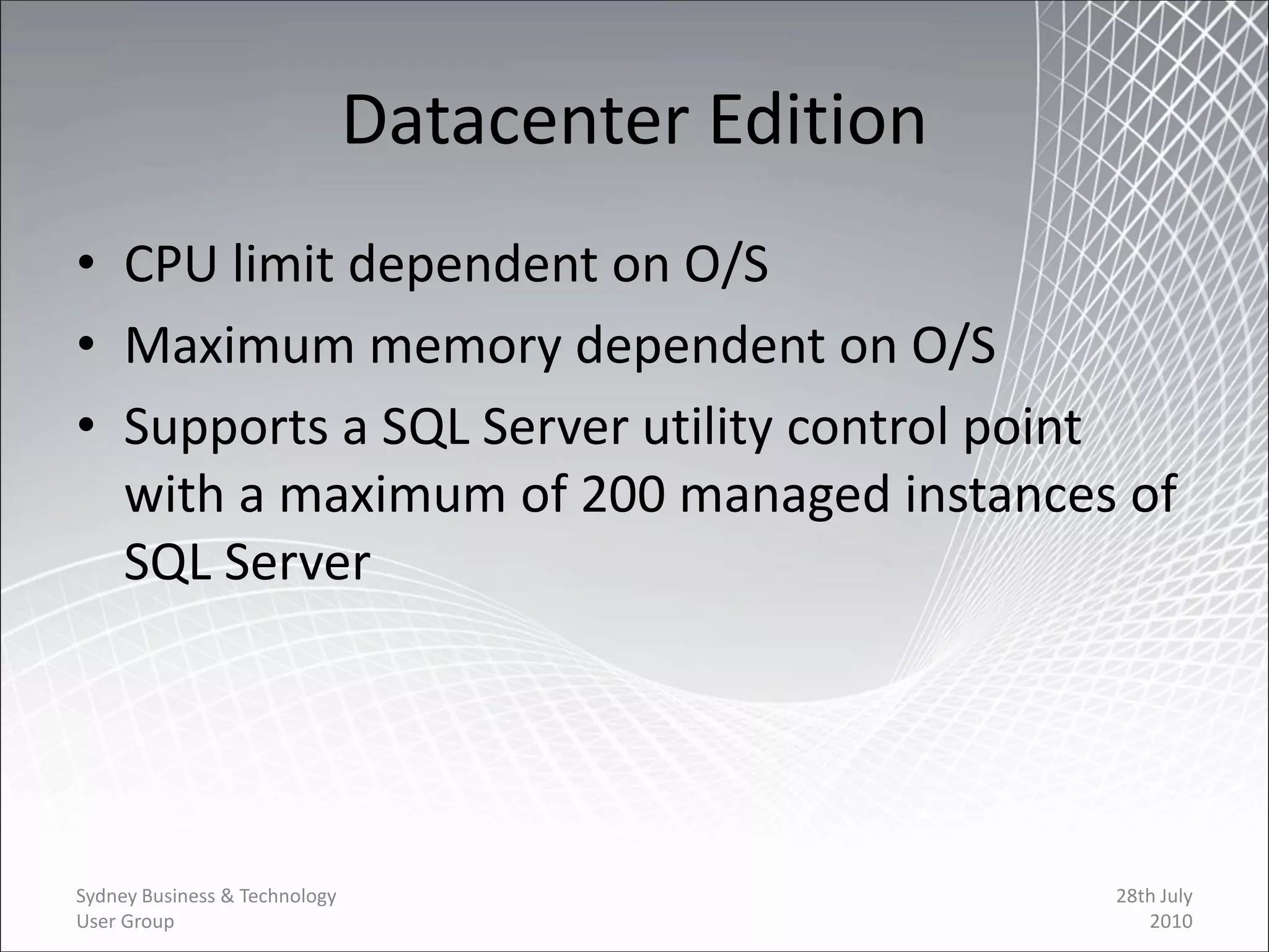 Datacenter Edition
• CPU limit dependent on O/S
• Maximum memory dependent on O/S
• Supports a SQL Server utility control point
  with a maximum of 200 managed instances of
  SQL Server




Sydney Business & Technology                        28th July
User Group                                             2010
 