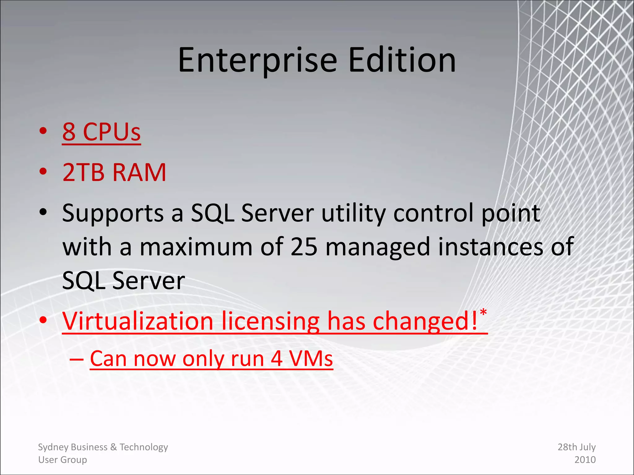 Enterprise Edition
• 8 CPUs
• 2TB RAM
• Supports a SQL Server utility control point
  with a maximum of 25 managed instances of
  SQL Server
• Virtualization licensing has changed!*
      – Can now only run 4 VMs


Sydney Business & Technology                        28th July
User Group                                             2010
 
