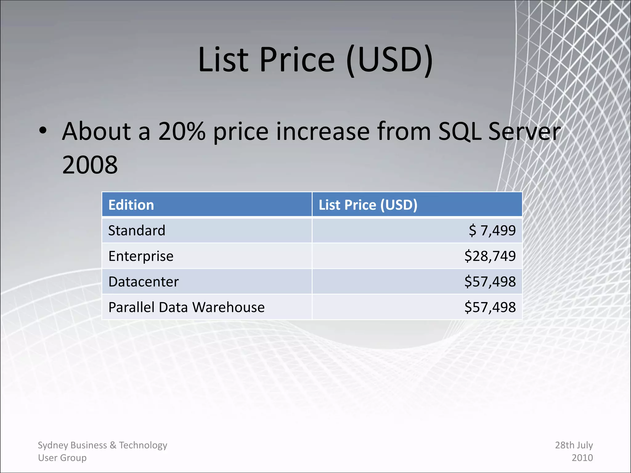 List Price (USD)
• About a 20% price increase from SQL Server
  2008
               Edition                   List Price (USD)
               Standard                                     $ 7,499
               Enterprise                                   $28,749
               Datacenter                                   $57,498
               Parallel Data Warehouse                      $57,498




Sydney Business & Technology                                          28th July
User Group                                                               2010
 