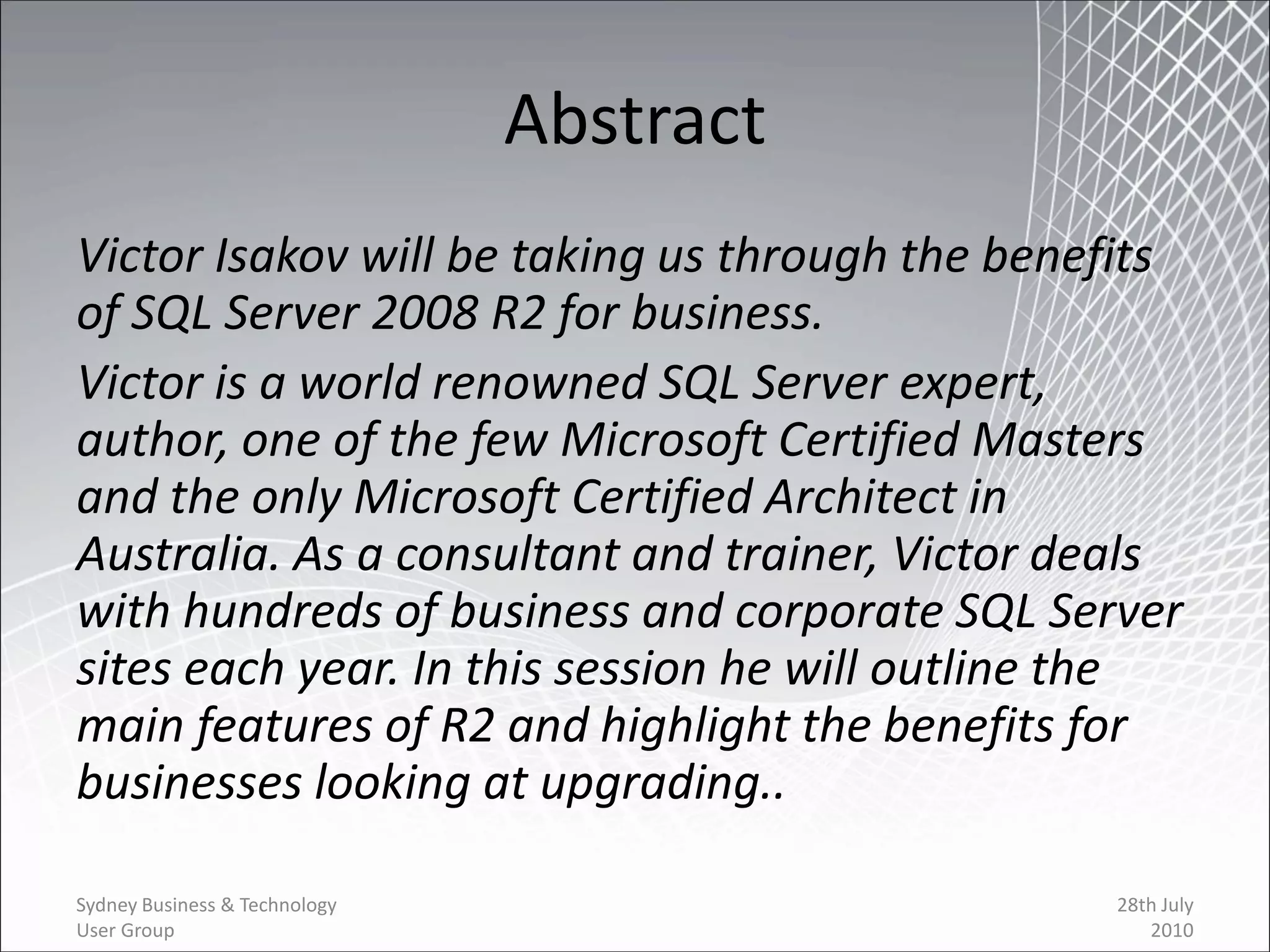 Abstract
Victor Isakov will be taking us through the benefits
of SQL Server 2008 R2 for business.
Victor is a world renowned SQL Server expert,
author, one of the few Microsoft Certified Masters
and the only Microsoft Certified Architect in
Australia. As a consultant and trainer, Victor deals
with hundreds of business and corporate SQL Server
sites each year. In this session he will outline the
main features of R2 and highlight the benefits for
businesses looking at upgrading..

Sydney Business & Technology                    28th July
User Group                                         2010
 