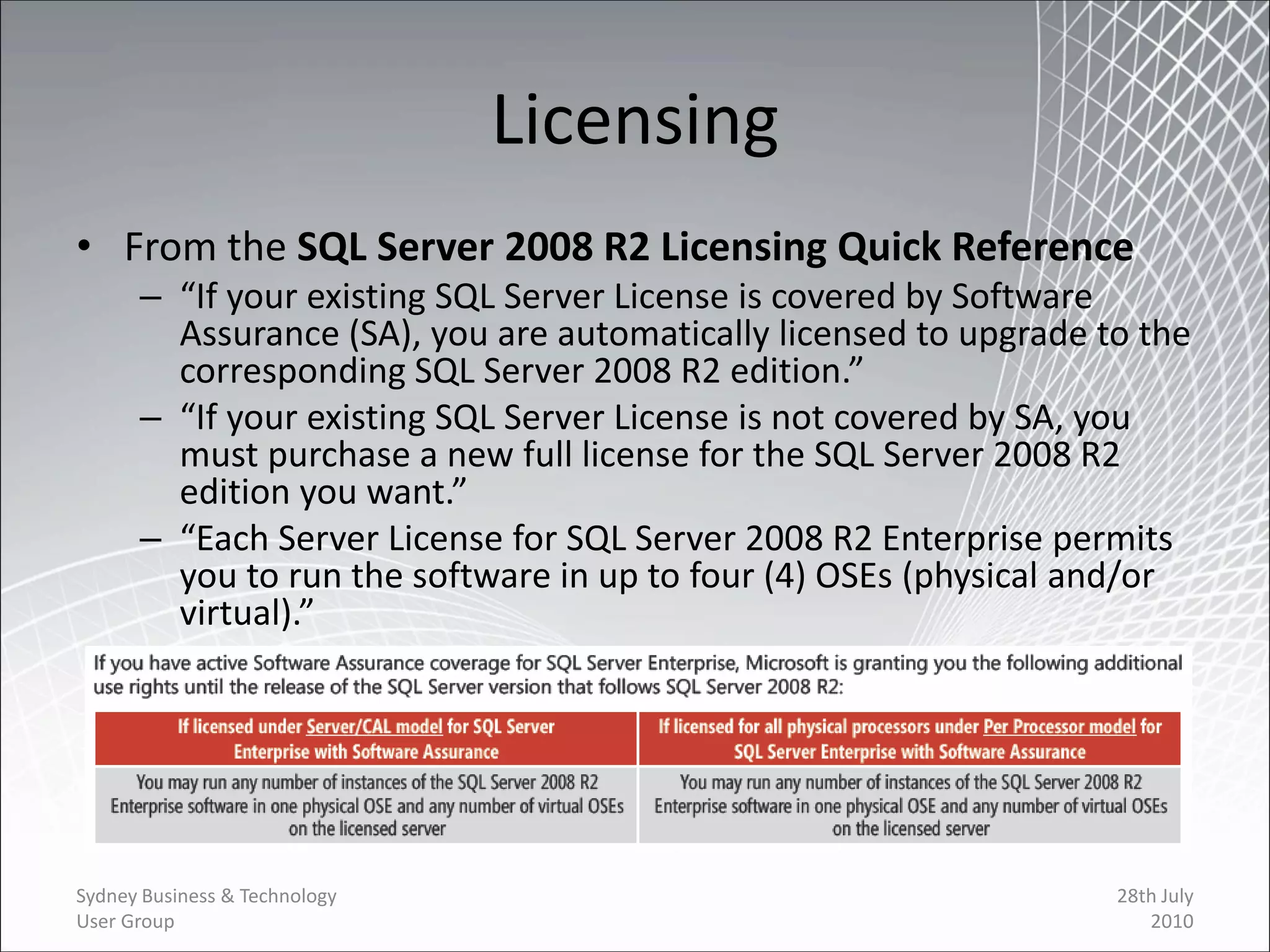 Licensing
• From the SQL Server 2008 R2 Licensing Quick Reference
      – “If your existing SQL Server License is covered by Software
        Assurance (SA), you are automatically licensed to upgrade to the
        corresponding SQL Server 2008 R2 edition.”
      – “If your existing SQL Server License is not covered by SA, you
        must purchase a new full license for the SQL Server 2008 R2
        edition you want.”
      – “Each Server License for SQL Server 2008 R2 Enterprise permits
        you to run the software in up to four (4) OSEs (physical and/or
        virtual).”




Sydney Business & Technology                                       28th July
User Group                                                            2010
 
