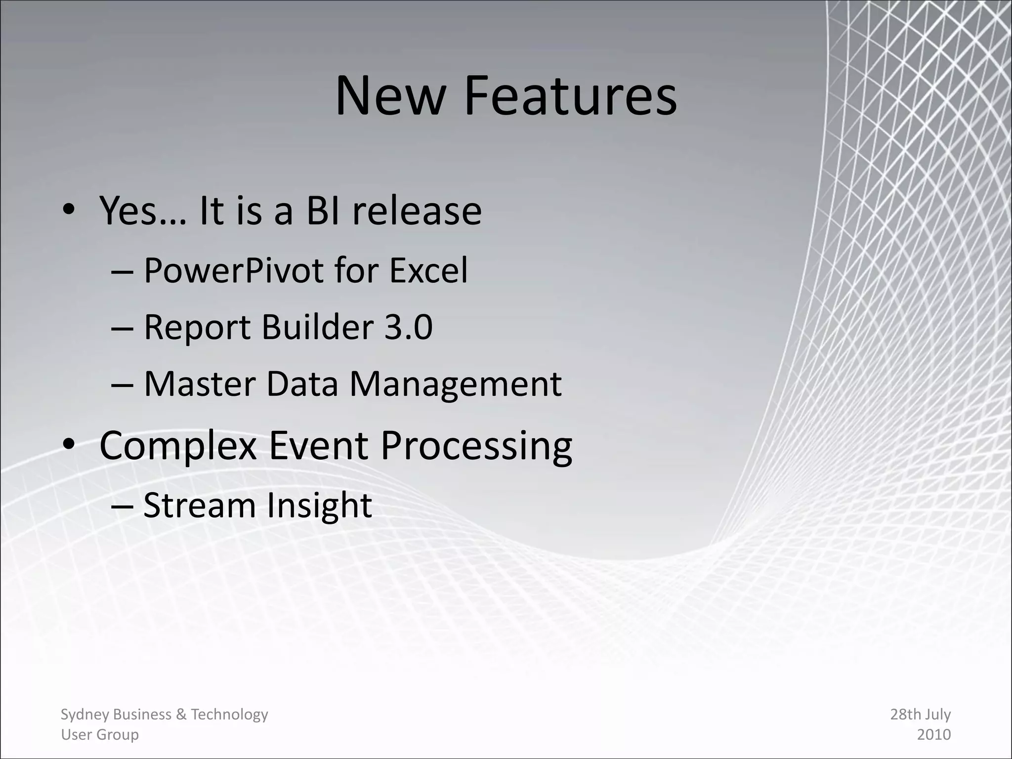 New Features
• Yes… It is a BI release
      – PowerPivot for Excel
      – Report Builder 3.0
      – Master Data Management
• Complex Event Processing
      – Stream Insight




Sydney Business & Technology                  28th July
User Group                                       2010
 