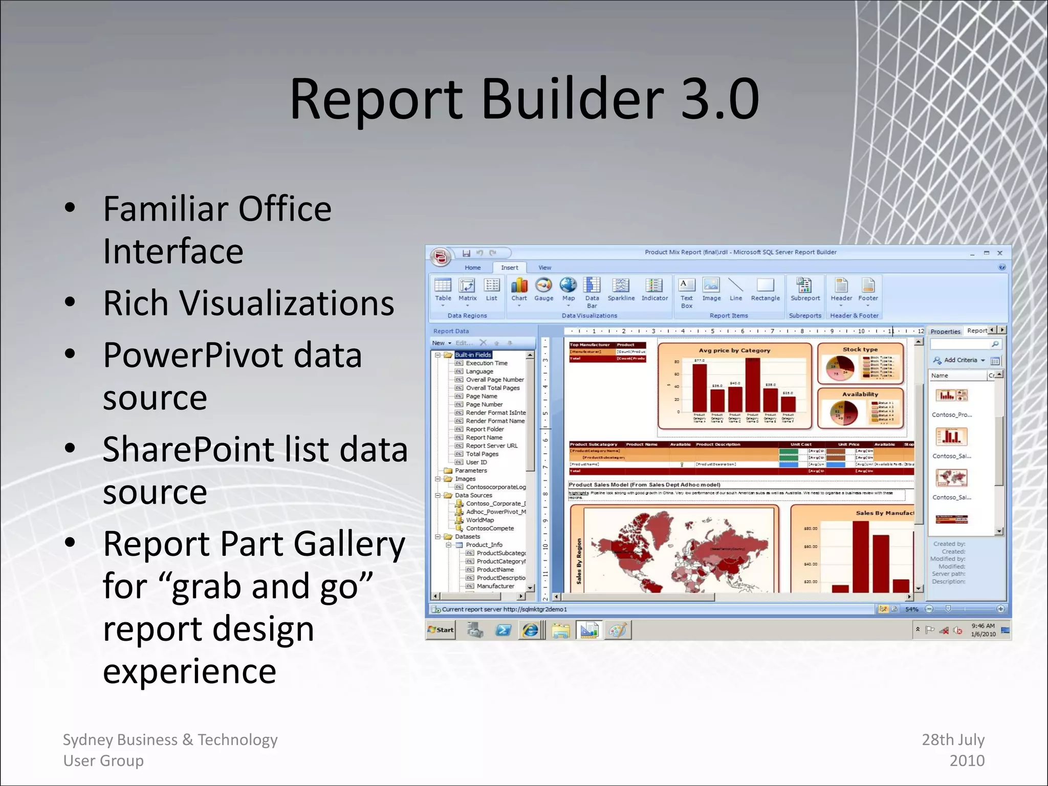 Report Builder 3.0
• Familiar Office
  Interface
• Rich Visualizations
• PowerPivot data
  source
• SharePoint list data
  source
• Report Part Gallery
  for “grab and go”
  report design
  experience
Sydney Business & Technology                        28th July
User Group                                             2010
 