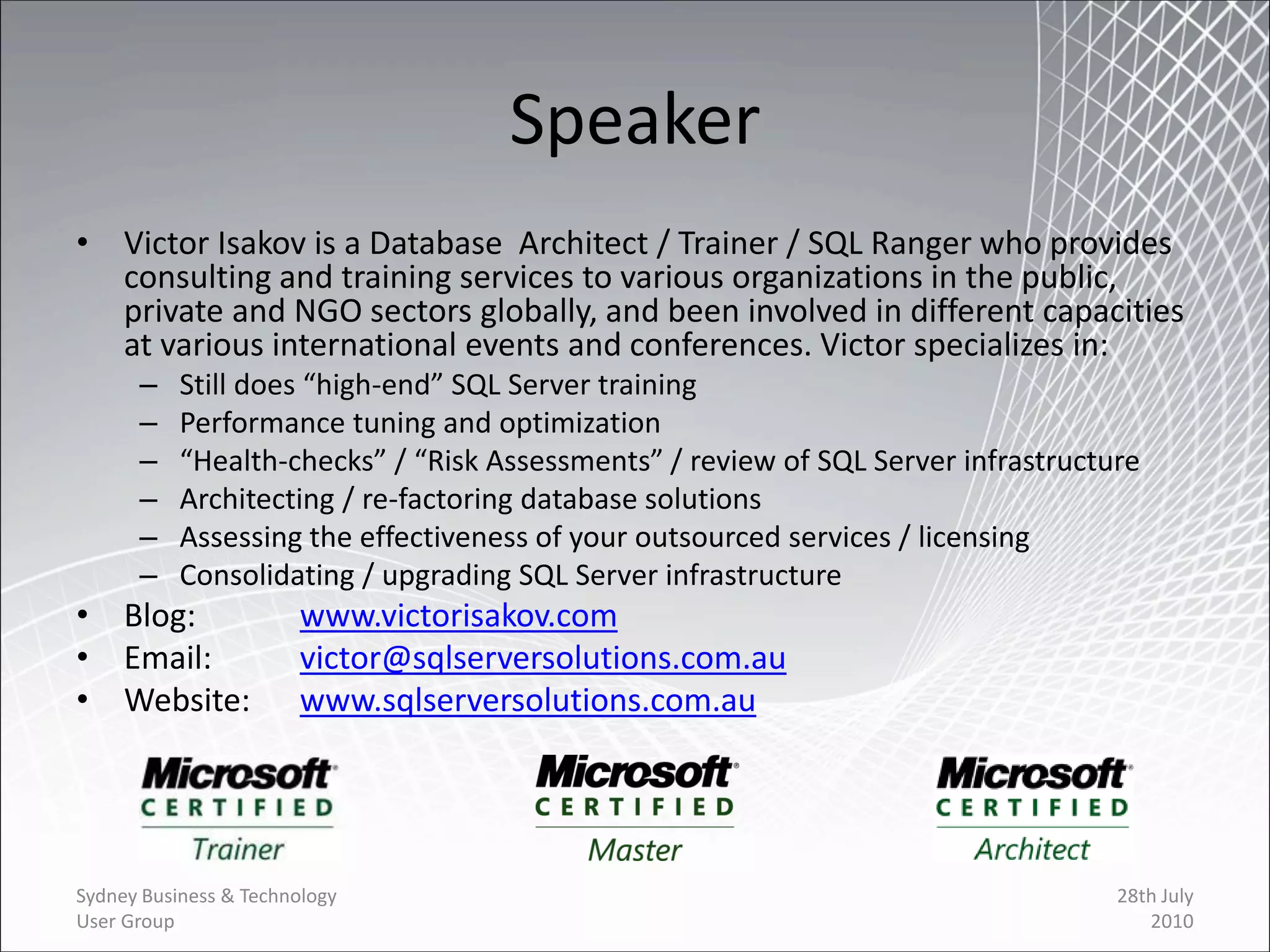 Speaker
• Victor Isakov is a Database Architect / Trainer / SQL Ranger who provides
  consulting and training services to various organizations in the public,
  private and NGO sectors globally, and been involved in different capacities
  at various international events and conferences. Victor specializes in:
      –    Still does “high-end” SQL Server training
      –    Performance tuning and optimization
      –    “Health-checks” / “Risk Assessments” / review of SQL Server infrastructure
      –    Architecting / re-factoring database solutions
      –    Assessing the effectiveness of your outsourced services / licensing
      –    Consolidating / upgrading SQL Server infrastructure
• Blog:                 www.victorisakov.com
• Email:                victor@sqlserversolutions.com.au
• Website:              www.sqlserversolutions.com.au




Sydney Business & Technology                                                       28th July
User Group                                                                            2010
 