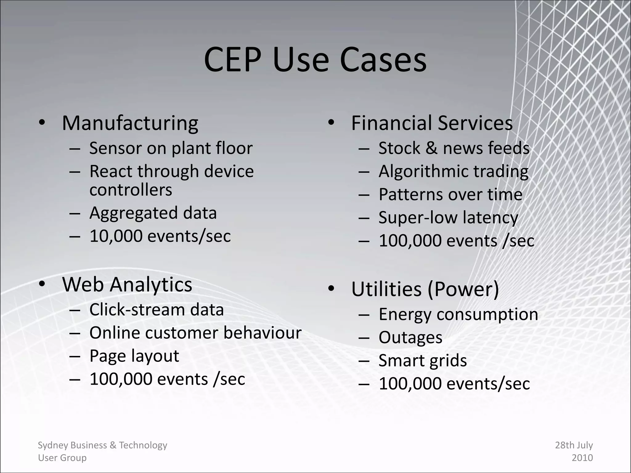 CEP Use Cases
• Manufacturing                        • Financial Services
      – Sensor on plant floor             –   Stock & news feeds
      – React through device              –   Algorithmic trading
        controllers                       –   Patterns over time
      – Aggregated data                   –   Super-low latency
      – 10,000 events/sec                 –   100,000 events /sec

• Web Analytics                        • Utilities (Power)
      –    Click-stream data              –   Energy consumption
      –    Online customer behaviour      –   Outages
      –    Page layout                    –   Smart grids
      –    100,000 events /sec            –   100,000 events/sec


Sydney Business & Technology                                        28th July
User Group                                                             2010
 