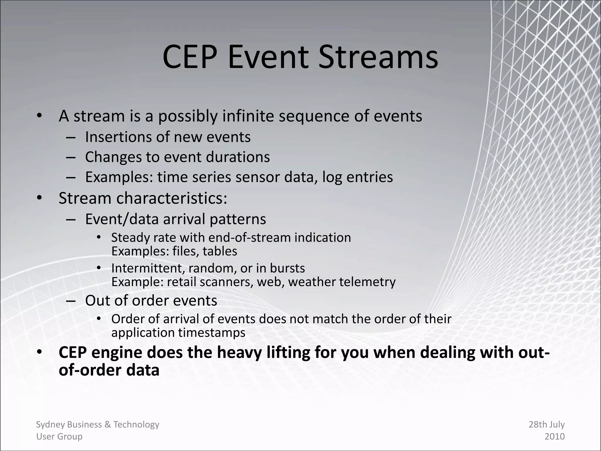 CEP Event Streams
• A stream is a possibly infinite sequence of events
      – Insertions of new events
      – Changes to event durations
      – Examples: time series sensor data, log entries
• Stream characteristics:
      – Event/data arrival patterns
             • Steady rate with end-of-stream indication
               Examples: files, tables
             • Intermittent, random, or in bursts
               Example: retail scanners, web, weather telemetry
      – Out of order events
             • Order of arrival of events does not match the order of their
               application timestamps
• CEP engine does the heavy lifting for you when dealing with out-
  of-order data

Sydney Business & Technology                                                  28th July
User Group                                                                       2010
 