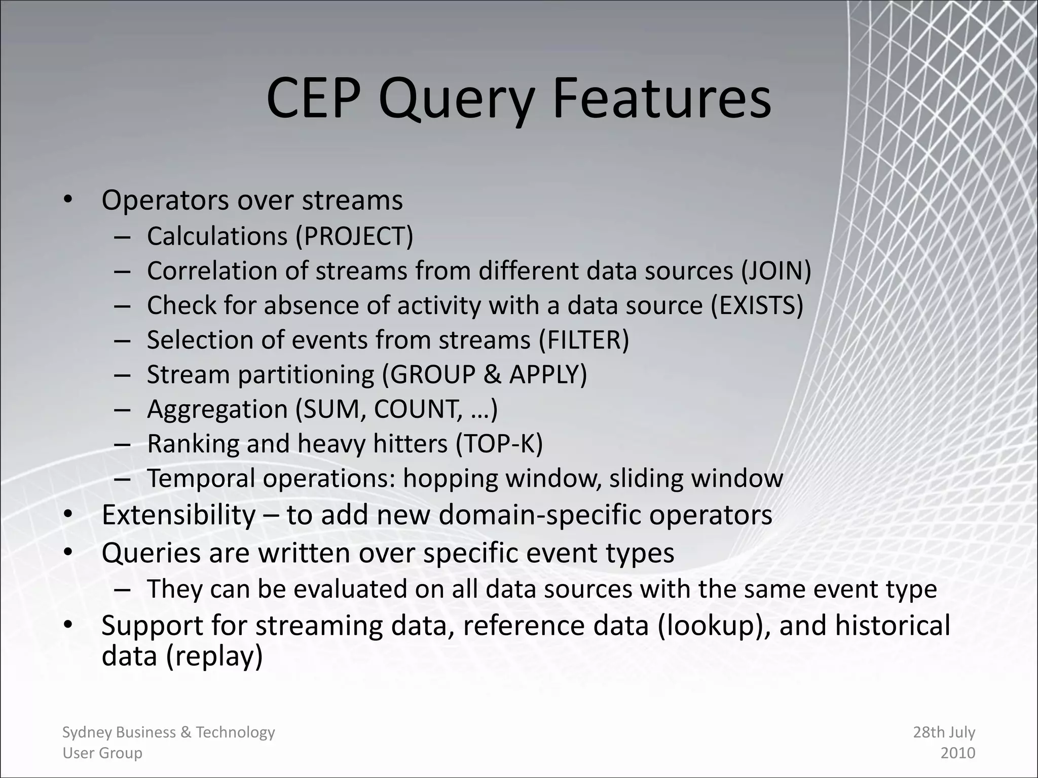 CEP Query Features
• Operators over streams
      –    Calculations (PROJECT)
      –    Correlation of streams from different data sources (JOIN)
      –    Check for absence of activity with a data source (EXISTS)
      –    Selection of events from streams (FILTER)
      –    Stream partitioning (GROUP & APPLY)
      –    Aggregation (SUM, COUNT, …)
      –    Ranking and heavy hitters (TOP-K)
      –    Temporal operations: hopping window, sliding window
• Extensibility – to add new domain-specific operators
• Queries are written over specific event types
      – They can be evaluated on all data sources with the same event type
• Support for streaming data, reference data (lookup), and historical
  data (replay)

Sydney Business & Technology                                           28th July
User Group                                                                2010
 