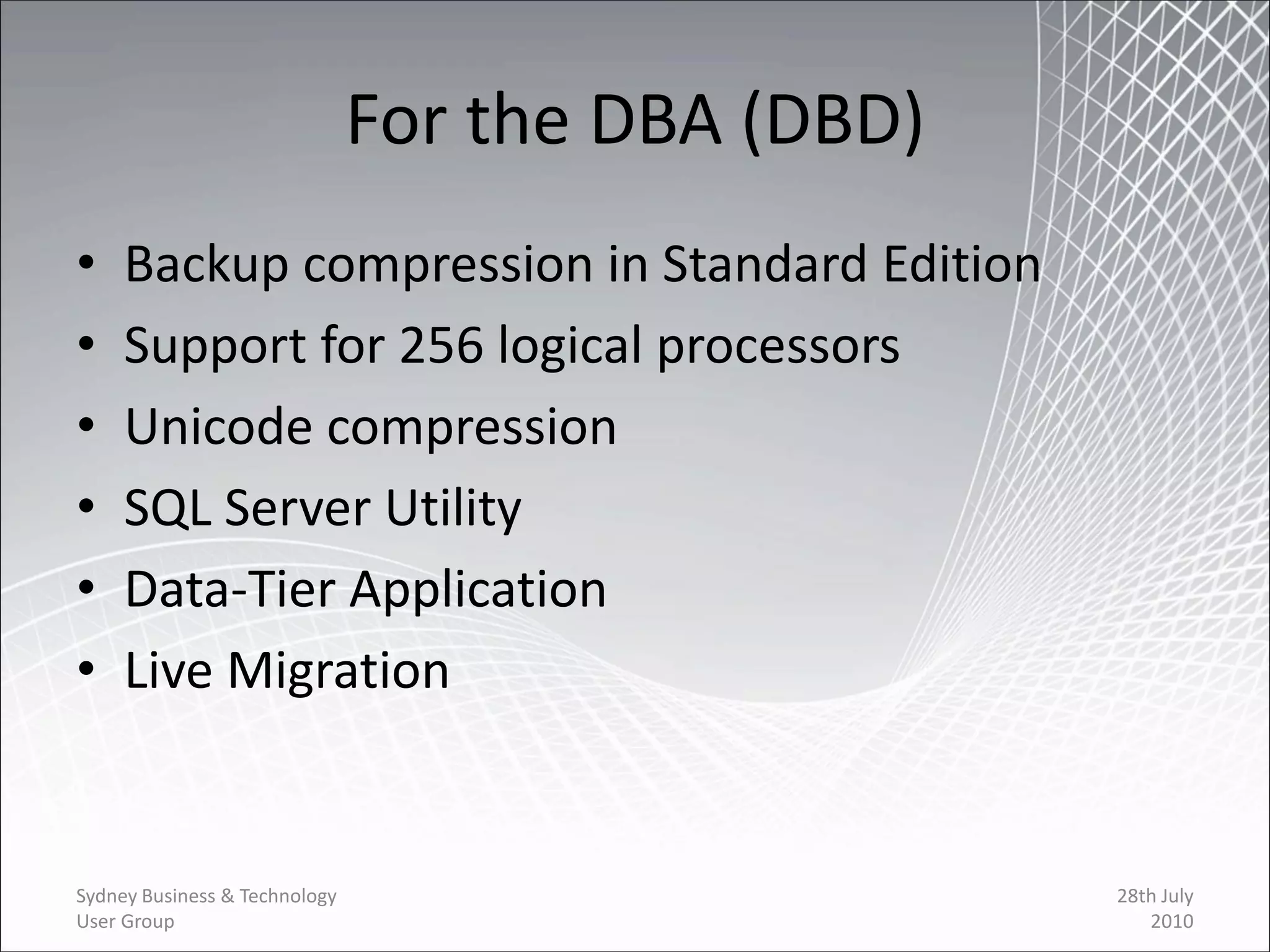 For the DBA (DBD)
•    Backup compression in Standard Edition
•    Support for 256 logical processors
•    Unicode compression
•    SQL Server Utility
•    Data-Tier Application
•    Live Migration


Sydney Business & Technology                       28th July
User Group                                            2010
 