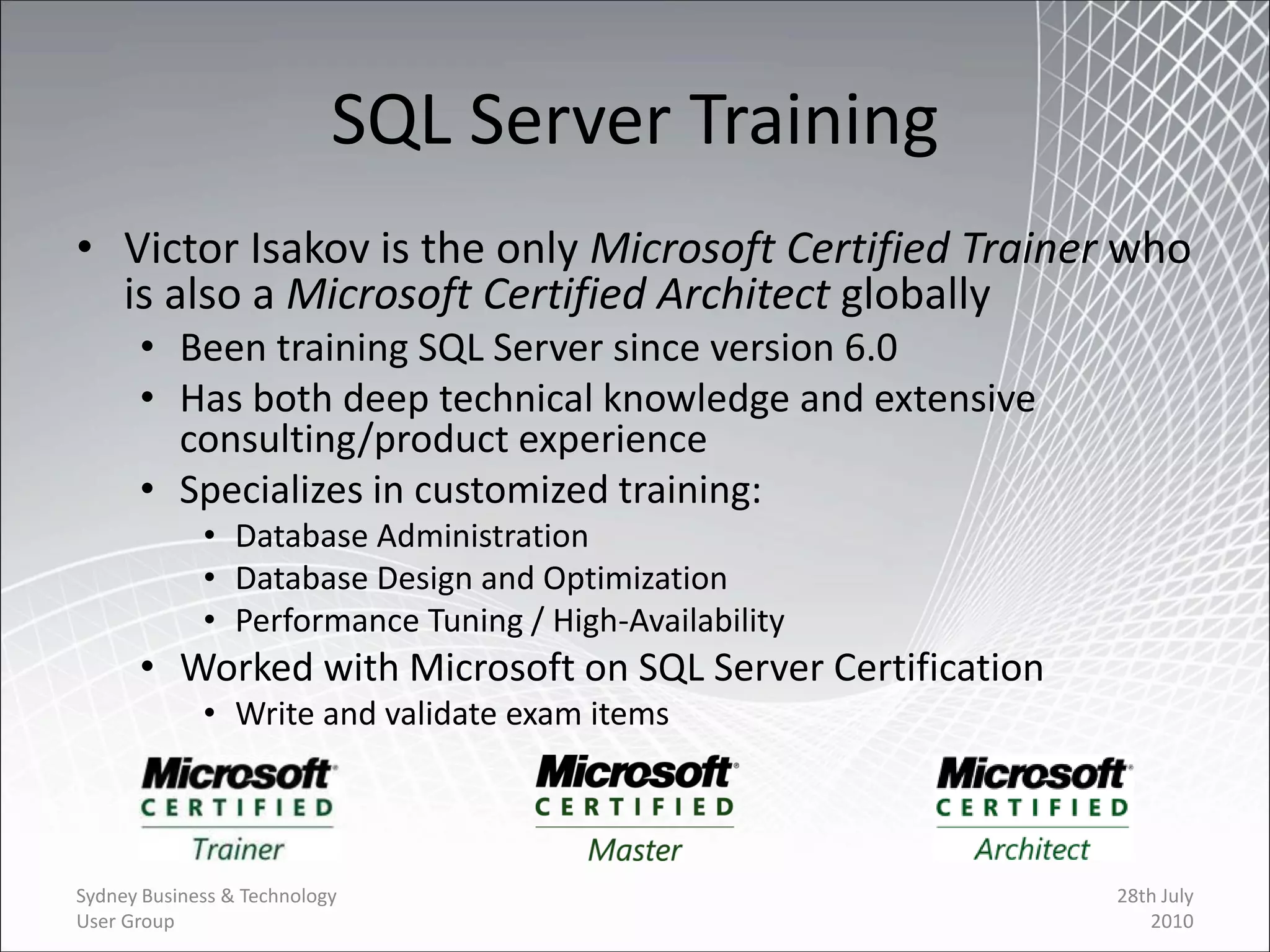 SQL Server Training
• Victor Isakov is the only Microsoft Certified Trainer who
  is also a Microsoft Certified Architect globally
      • Been training SQL Server since version 6.0
      • Has both deep technical knowledge and extensive
        consulting/product experience
      • Specializes in customized training:
             • Database Administration
             • Database Design and Optimization
             • Performance Tuning / High-Availability
      • Worked with Microsoft on SQL Server Certification
             • Write and validate exam items




Sydney Business & Technology                                28th July
User Group                                                     2010
 