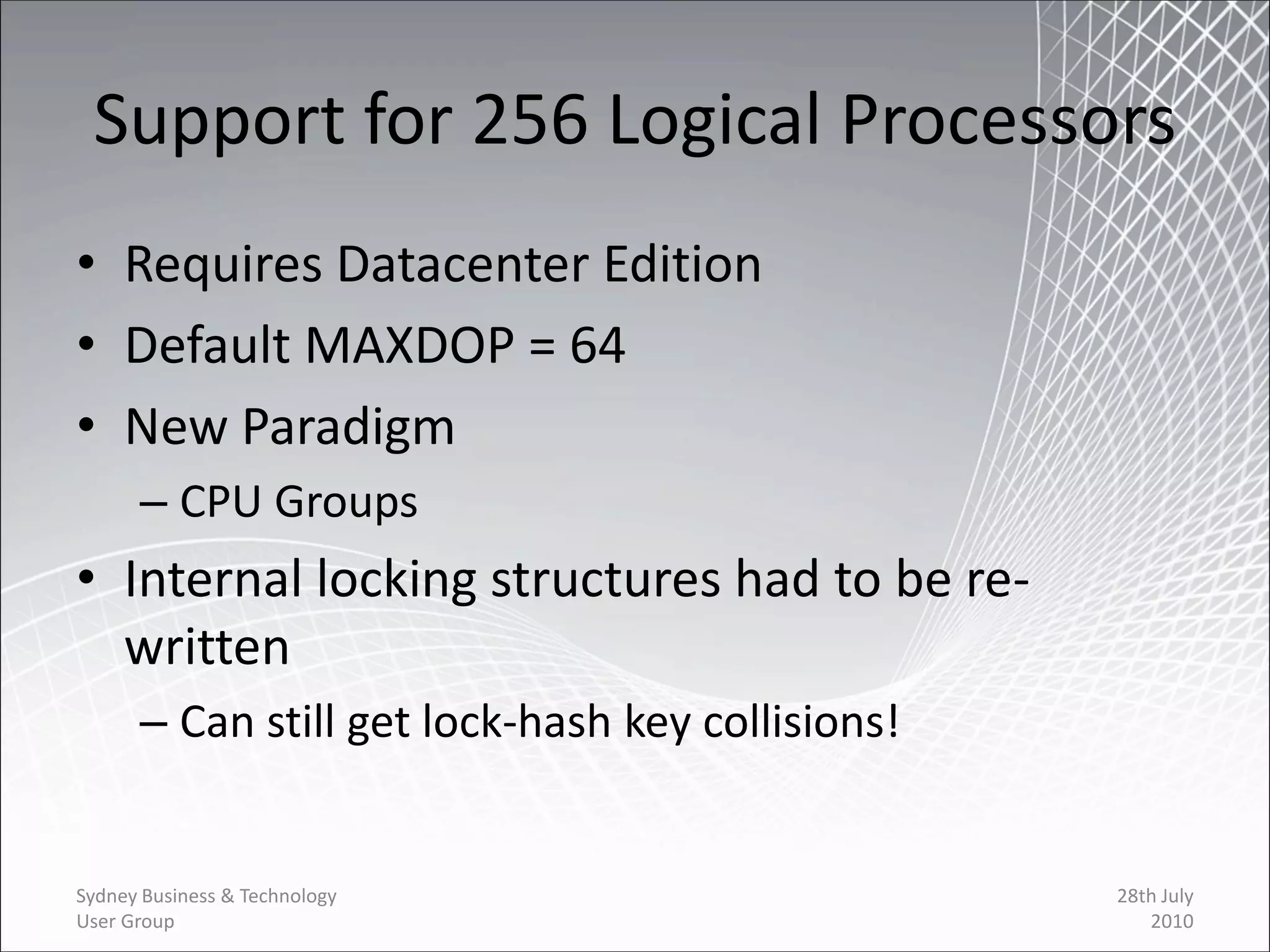 Support for 256 Logical Processors
• Requires Datacenter Edition
• Default MAXDOP = 64
• New Paradigm
      – CPU Groups
• Internal locking structures had to be re-
  written
      – Can still get lock-hash key collisions!


Sydney Business & Technology                      28th July
User Group                                           2010
 